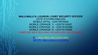 MALU-MALU N. LOUISON | CHIEF SECURITY OFFICER
COTE D’IVOIRE/ABIDJAN
MOBILE (MTN): +225/75879048
MOBILE (ORANGE 1): +225/79124567
MOBILE (ORANGE 2): +225/79124568
MOBILE (ORANGE 3): +225/79124569
LANDLINE NEW BUILDING HQ ABIDJAN:+225/22442629
E. L.MALUMALU@CGIAR.ORG
SKYPE: MALU.MALU.LOUISON
 