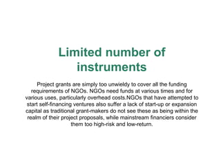 Limited number of instruments Project grants are simply too unwieldy to cover all the funding requirements of NGOs. NGOs need funds at various times and for various uses, particularly overhead costs.NGOs that have attempted to start self-financing ventures also suffer a lack of start-up or expansion capital as traditional grant-makers do not see these as being within the realm of their project proposals, while mainstream financiers consider them too high-risk and low-return. 