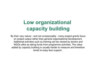 Low organizational  capacity building By their very nature - and not unreasonably - many project grants focus on project output rather than general organisational development. Additional activities such as training can be viewed by donors and NGOs alike as taking funds from programme activities. The value added by capacity building is usually harder to measure and therefore tends to enjoy less support . 