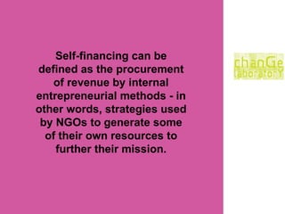 Self-financing can be defined as the procurement of revenue by internal entrepreneurial methods - in other words, strategies used by NGOs to generate some of their own resources to further their mission. 