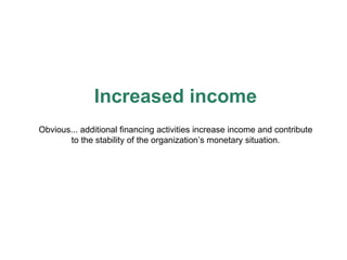 Increased income Obvious... additional financing activities increase income and contribute to the stability of the organization’s monetary situation. 