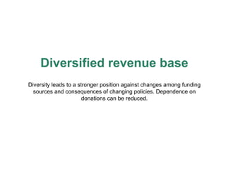 Diversified revenue base Diversity leads to a stronger position against changes among funding sources and consequences of changing policies. Dependence on donations can be reduced. 
