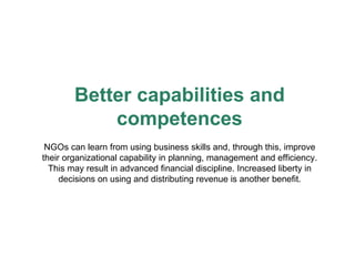 Better capabilities and competences NGOs can learn from using business skills and, through this, improve their organizational capability in planning, management and efficiency. This may result in advanced financial discipline. Increased liberty in decisions on using and distributing revenue is another benefit. 