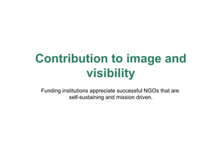 Contribution to image and visibility Funding institutions appreciate successful NGOs that are  self-sustaining and mission driven. 