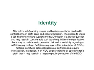 Identity A lternative  self-financing means and business  ventures can lead to conflict between profit goals and nonprofit   mission. The degree to which a self-financing venture supports   the NGO mission is a crucial question and may result in considerable soul searching. Within the organisation there may be resistance to perceived risk and   uncertainty regarding a self-financing venture. Self-financing may not be suitable for all NGOs. Criteria identifying potential success   at self-financing require investigation. In addition, if an NGO begins charging or operating for a profi t  then it may result in a negative public perception of the NG O. 