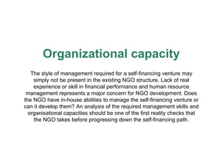 Organizational capacity The style of management required for a self-financing venture may simply not be present in the existing NGO structure.  Lack  of real experience or skill in financial performance  and  human resource management   represents a major  concern  for NGO development. Does the NGO have in-house abilities to manage   the self-financing venture or can it develop them? An analysis of the   required management skills and organisational capacities should be   one of the first reality checks that the NGO takes before progressing   down the self-financing path. 
