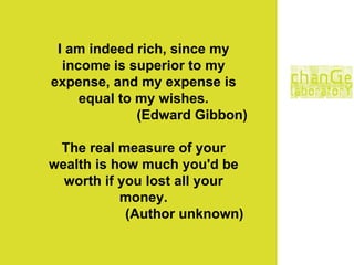 I am indeed rich, since my income is superior to my expense, and my expense is equal to my wishes. (Edward Gibbon) The real measure of your wealth is how much you'd be worth if you lost all your money. (Author unknown)   