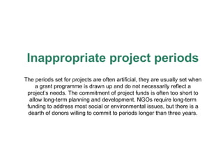 Inappropriate project periods The periods set for projects are often artificial, they are usually set when a grant programme is drawn up and do not necessarily reflect a project’s needs. The commitment of project funds is often too short to allow long-term planning and development. NGOs require long-term funding to address most social or environmental issues, but there is a dearth of donors willing to commit to periods longer than three years. 