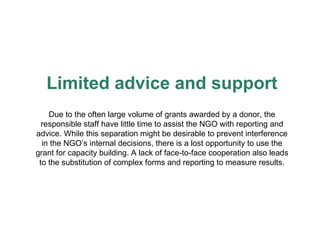 Limited advice and support Due to the often large volume of grants awarded by a donor, the responsible staff have little time to assist the NGO with reporting and advice. While this separation might be desirable to prevent interference in the NGO’s internal decisions, there is a lost opportunity to use the grant for capacity building. A lack of face-to-face cooperation also leads to the substitution of complex forms and reporting to measure results. 