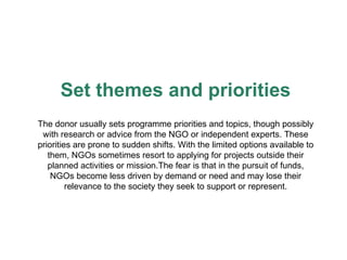 Set themes and priorities The donor usually sets programme priorities and topics, though possibly with research or advice from the NGO or independent experts. These priorities are prone to sudden shifts. With the limited options available to them, NGOs sometimes resort to applying for projects outside their planned activities or mission.The fear is that in the pursuit of funds, NGOs become less driven by demand or need and may lose their relevance to the society they seek to support or represent. 