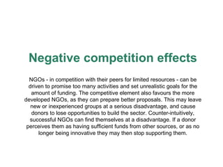 Negative competition effects NGOs - in competition with their peers for limited resources - can be driven to promise too many activities and set unrealistic goals for the amount of funding. The competitive element also favours the more developed NGOs, as they can prepare better proposals. This may leave new or inexperienced groups at a serious disadvantage, and cause donors to lose opportunities to build the sector. Counter-intuitively, successful NGOs can find themselves at a disadvantage . If a donor perceives them as having sufficient funds from other sources, or as   no longer being innovative they   may then stop supporting them. 