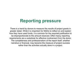 Reporting pressure There is a trend by donors to measure the results of project grants in greater detail. While it is important for NGOs to reflect on and explain how they have used funds, it is common for the required justification to be disproportionate to the amount received. Often heavy reporting requirements are a substitute for effective involvement from the donor. The completeness and professionalism of the report itself, whether narrative or financial, may become the measure of project success rather than the activities actually done in a project. 