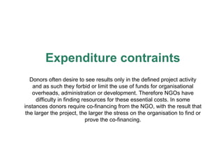 Expenditure contraints Donors often desire to see results only in the defined project activity and as such they forbid or limit the use of funds for organisational overheads, administration or development. Therefore NGOs have difficulty in finding resources for these essential costs. In some instances donors require co-financing from the NGO, with the result that the larger the project, the larger the stress on the organisation to find or prove the co-financing. 