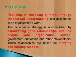  Reducing or removing a threat through
widespread understanding and acceptance
of an organization’s work.
 The acceptance strategy is accomplished by
establishing good relationships with the
people your organization serves,
government authorities and other stakeholders.
These relationships are based on showing
and earning respect.
 