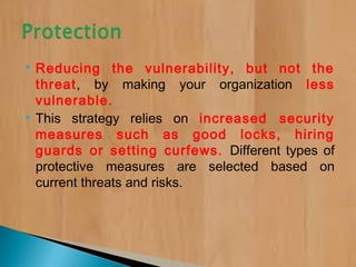  Reducing the vulnerability, but not the
threat, by making your organization less
vulnerable.
 This strategy relies on increased security
measures such as good locks, hiring
guards or setting curfews. Different types of
protective measures are selected based on
current threats and risks.
 