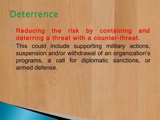  Reducing the risk by containing and
deterring a threat with a counter-threat.
 This could include supporting military actions,
suspension and/or withdrawal of an organization’s
programs, a call for diplomatic sanctions, or
armed defense.
 