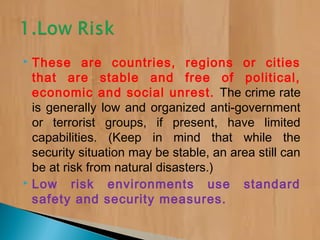  These are countries, regions or cities
that are stable and free of political,
economic and social unrest. The crime rate
is generally low and organized anti-government
or terrorist groups, if present, have limited
capabilities. (Keep in mind that while the
security situation may be stable, an area still can
be at risk from natural disasters.)
 Low risk environments use standard
safety and security measures.
 