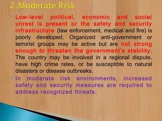  Low-level political, economic and social
unrest is present or the safety and security
infrastructure (law enforcement, medical and fire) is
poorly developed. Organized anti-government or
terrorist groups may be active but are not strong
enough to threaten the government’s stability.
The country may be involved in a regional dispute,
have high crime rates, or be susceptible to natural
disasters or disease outbreaks.
 In moderate risk environments, increased
safety and security measures are required to
address recognized threats.
 
