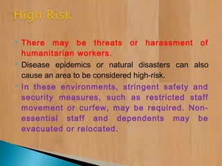  There may be threats or harassment of
humanitarian workers.
 Disease epidemics or natural disasters can also
cause an area to be considered high-risk.
 In these environments, stringent safety and
security measures, such as restricted staff
movement or curfew, may be required. Non-
essential staff and dependents may be
evacuated or relocated.
 