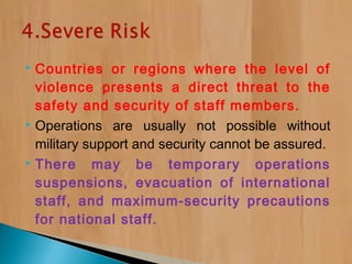  Countries or regions where the level of
violence presents a direct threat to the
safety and security of staff members.
 Operations are usually not possible without
military support and security cannot be assured.
 There may be temporary operations
suspensions, evacuation of international
staff, and maximum-security precautions
for national staff.
 