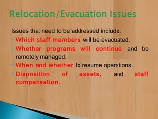Issues that need to be addressed include:
 Which staff members will be evacuated.
 Whether programs will continue and be
remotely managed.
 When and whether to resume operations.
 Disposition of assets, and staff
compensation.
 