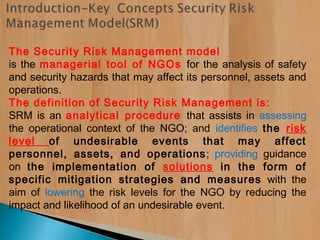 The Security Risk Management model
is the managerial tool of NGOs for the analysis of safety
and security hazards that may affect its personnel, assets and
operations.
The definition of Security Risk Management is:
SRM is an analytical procedure that assists in assessing
the operational context of the NGO; and identifies the risk
level of undesirable events that may affect
personnel, assets, and operations; providing guidance
on the implementation of solutions in the form of
specific mitigation strategies and measures with the
aim of lowering the risk levels for the NGO by reducing the
impact and likelihood of an undesirable event.
 