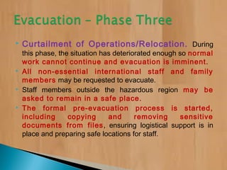  Curtailment of Operations/Relocation. During
this phase, the situation has deteriorated enough so normal
work cannot continue and evacuation is imminent.
 All non-essential international staff and family
members may be requested to evacuate.
 Staff members outside the hazardous region may be
asked to remain in a safe place.
 The formal pre-evacuation process is started,
including copying and removing sensitive
documents from files, ensuring logistical support is in
place and preparing safe locations for staff.
 