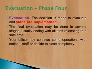  Evacuation. The decision is made to evacuate
and plans are implemented.
 The final evacuation may be done in several
stages, usually ending with all staff relocating to a
safe area.
 Your office may continue some operations with
national staff or decide to close completely.
 