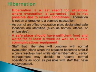  Hibernation is a last resort for situations
where evacuation is warranted, but is not
possible due to unsafe conditions. Hibernation
is not an alternative to a planned evacuation.
 As part of an office evacuation plan, designated safe
locations are identified (such as homes, offices, or
embassies).
 A safe place should have sufficient food and
water for at least a week as well as reliable
communications equipment.
 Staff that hibernates will continue with normal
evacuation plans when the situation becomes safer.If
a crisis resolves itself while staff is hibernating, senior
management may decide to resume normal
operations as soon as possible with staff that have
not evacuated.
 
