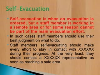  Self-evacuation is when an evacuation is
ordered, but a staff member is working in
a remote area or for some reason cannot
be part of the main evacuation effort.
 In such cases staff members should use their
best judgment on what to do.
 Staff members self-evacuating should make
every effort to stay in contact with XXXXXX
during their progress. At the very least, they
should contact a XXXXXX representative as
soon as reaching a safe area.
 