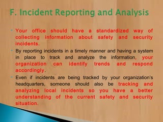  Your office should have a standardized way of
collecting information about safety and security
incidents.
 By reporting incidents in a timely manner and having a system
in place to track and analyze the information, your
organization can identify trends and respond
accordingly.
 Even if incidents are being tracked by your organization’s
headquarters, someone should also be tracking and
analyzing local incidents so you have a better
understanding of the current safety and security
situation.
 