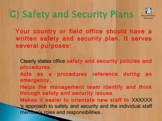 Your country or field office should have a
written safety and security plan. It serves
several purposes:
◦ Clearly states office safety and security policies and
procedures.
◦ Acts as a procedures reference during an
emergency.
◦ Helps the management team identify and think
through safety and security issues.
◦ Makes it easier to orientate new staff to XXXXXX
's approach to safety and security and the individual staff
member's roles and responsibilities.
Microsoft Word
Document
 