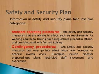 Information in safety and security plans falls into two
categories:
◦ Standard operating procedures – Are safety and security
measures that are always in effect, such as requirements for
wearing seat belts, having fire extinguishers present in offices,
and providing staff with first aid training.
◦ Contingency procedures – Are safety and security
measures that only go into effect when risks increase or
specific events occur. Examples include disaster
preparedness plans, restricted staff movement, and
evacuation.
 