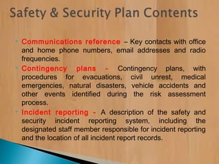  Communications reference – Key contacts with office
and home phone numbers, email addresses and radio
frequencies.
 Contingency plans - Contingency plans, with
procedures for evacuations, civil unrest, medical
emergencies, natural disasters, vehicle accidents and
other events identified during the risk assessment
process.
 Incident reporting - A description of the safety and
security incident reporting system, including the
designated staff member responsible for incident reporting
and the location of all incident report records.
 