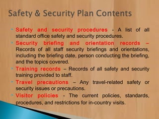  Safety and security procedures - A list of all
standard office safety and security procedures.
 Security briefing and orientation records –
Records of all staff security briefings and orientations,
including the briefing date, person conducting the briefing,
and the topics covered.
 Training records – Records of all safety and security
training provided to staff.
 Travel precautions – Any travel-related safety or
security issues or precautions.
 Visitor policies - The current policies, standards,
procedures, and restrictions for in-country visits.
 