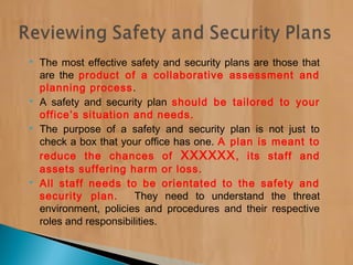  The most effective safety and security plans are those that
are the product of a collaborative assessment and
planning process.
 A safety and security plan should be tailored to your
office’s situation and needs.
 The purpose of a safety and security plan is not just to
check a box that your office has one. A plan is meant to
reduce the chances of XXXXXX, its staff and
assets suffering harm or loss.
 All staff needs to be orientated to the safety and
security plan. They need to understand the threat
environment, policies and procedures and their respective
roles and responsibilities.
 