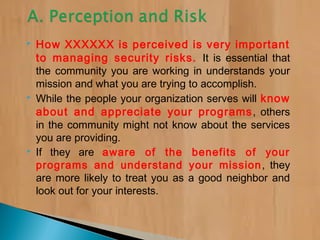 How XXXXXX is perceived is very important
to managing security risks. It is essential that
the community you are working in understands your
mission and what you are trying to accomplish.
 While the people your organization serves will know
about and appreciate your programs, others
in the community might not know about the services
you are providing.
 If they are aware of the benefits of your
programs and understand your mission, they
are more likely to treat you as a good neighbor and
look out for your interests.
 