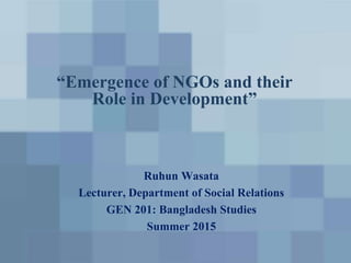 “Emergence of NGOs and their
Role in Development”
Ruhun Wasata
Lecturer, Department of Social Relations
GEN 201: Bangladesh Studies
Summer 2015
 