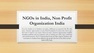 NGOs in India, Non Profit
Organization India
Even the smallest act of kindness can make a difference in someone's life. We offer
many volunteer opportunities at Lotus Petal Foundation for those who wish to give
their time to improve our society. There are many volunteer opportunities available,
including academic and non-academic, such as teaching, art, craft, yoga, workshops
and research projects. The E-Volunteering Group provides support, guidance and
motivation to students from different age groups who live in the slums around
Delhi NCR, India.
 