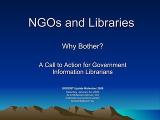 NGOs and Libraries Why Bother? A Call to Action for Government Information Librarians GODORT Update Midwinter 2009 Saturday, January 24, 2009 ALA Midwinter Denver, CO Colorado Convention Center Korbel Ballroom 3C 