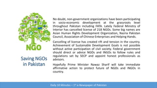 Saving NGOs
in Pakistan
No doubt, non-government organizations have been participating
in socio-economic development at the grassroots level
throughout Pakistan including FATA. Lately Federal Ministry of
Interior has cancelled license of 218 NGOs. Some big names are
Asian Human Rights Development Organization, Nazria Pakistan
Council, Association of Chinese Enterprises and Helping Hands.
Cancelling of license has created rift and tension in the country.
Achievement of Sustainable Development Goals is not possible
without active participation of civil society. Federal government
should direct or advice NGOs and INGOs to follow rules and
regulations set by SECP and appoint honest professionals as
advisors.
Hopefully Prime Minister Nawaz Sharif will take immediate
affirmative action to protect future of NGOs and INGOs in
country.
Daily 10 Minutes – 1st e-Newspaper of Pakistan
 