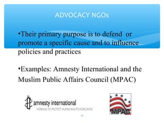 ADVOCACY NGOs
•Their primary purpose is to defend or
promote a specific cause and to influence
policies and practices
•Examples: Amnesty International and the
Muslim Public Affairs Council (MPAC)

ADEL ABOUHANA

12

 