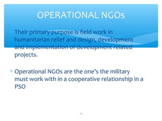 OPERATIONAL NGOs
 Their primary purpose is field work in
humanitarian relief and design, development
and implementation of development related
projects.
 Operational NGOs are the one’s the military
must work with in a cooperative relationship in a
PSO

ADEL ABOUHANA

13

 