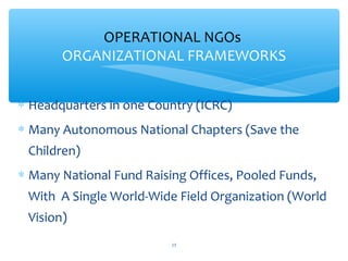 OPERATIONAL NGOs
ORGANIZATIONAL FRAMEWORKS
 Headquarters in one Country (ICRC)

 Many Autonomous National Chapters (Save the
Children)

 Many National Fund Raising Offices, Pooled Funds,
With A Single World-Wide Field Organization (World
Vision)
ADEL ABOUHANA

15

 
