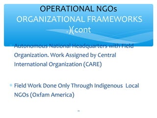 OPERATIONAL NGOs
ORGANIZATIONAL FRAMEWORKS
(cont.)
 Autonomous National Headquarters with Field
Organization. Work Assigned by Central
International Organization (CARE)
 Field Work Done Only Through Indigenous Local
NGOs (Oxfam America)
ADEL ABOUHANA

16

 