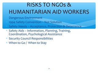 RISKS TO NGOs &
HUMANITARIAN AID WORKERS





Dangerous Environment
1994 Safety Convention – Not Solution
Safety Needs – Acceptance, Protection & Deterrence
Safety Aids – Information, Planning, Training,
Coordination, Psychological Assistance
 Security Council Responsibilities
 When to Go / When to Stay

ADEL ABOUHANA

24

 