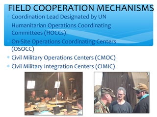 FIELD COOPERATION MECHANISMS

 Coordination Lead Designated by UN
 Humanitarian Operations Coordinating
Committees (HOCCs)
 On-Site Operations Coordinating Centers
(OSOCC)
 Civil Military Operations Centers (CMOC)
 Civil Military Integration Centers (CIMIC)

ADEL ABOUHANA

27

 
