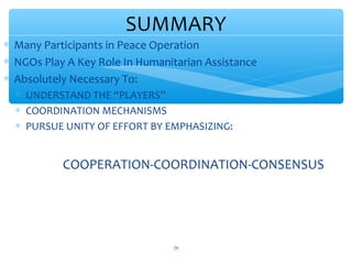 SUMMARY
 Many Participants in Peace Operation
 NGOs Play A Key Role In Humanitarian Assistance
 Absolutely Necessary To:
 UNDERSTAND THE “PLAYERS”
 COORDINATION MECHANISMS
 PURSUE UNITY OF EFFORT BY EMPHASIZING:

COOPERATION-COORDINATION-CONSENSUS

ADEL ABOUHANA

28

 