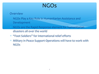 NGOs
 Overview
 NGOs Play a Key Role in Humanitarian Assistance and
Development
 NGOs are the Rapid Response element for humanitarian
disasters all over the world

 “Foot Soldiers” for International relief efforts
 Military in Peace Support Operations will have to work with
NGOs

ADEL ABOUHANA

5

 