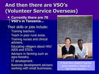And then there are VSO’s (Volunteer Service Overseas) Currently there are 70 VSO’s in Tanzania… Their skills or jobs include: Training teachers. Teach in poor rural areas. Training nurses and clinical advisers. Educating villagers about HIV/AIDS and STD’s. Advisers in farming such as agro-forestry. IT development. Business development advisers working with small businesses. A local New Zealand teacher gives students a lesson on her home country. 